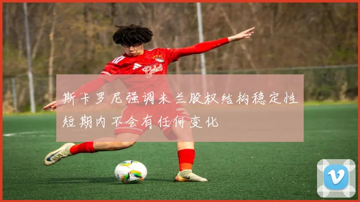 斯卡罗尼强调米兰股权结构稳定性短期内不会有任何变化