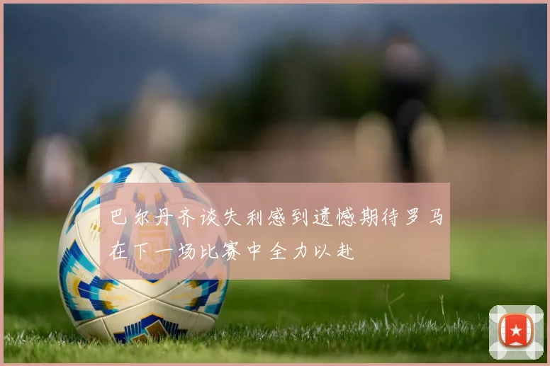 巴尔丹齐谈失利感到遗憾期待罗马在下一场比赛中全力以赴