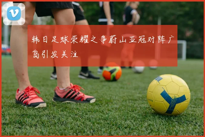 韩日足球荣耀之争蔚山亚冠对阵广岛引发关注