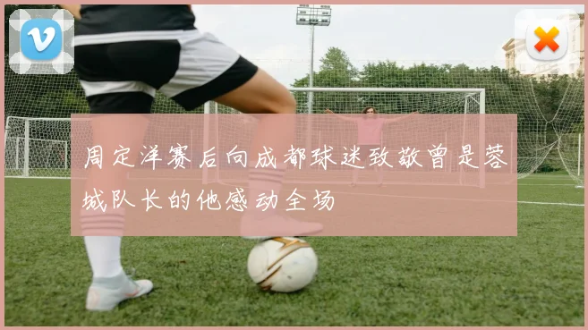 周定洋赛后向成都球迷致敬曾是蓉城队长的他感动全场