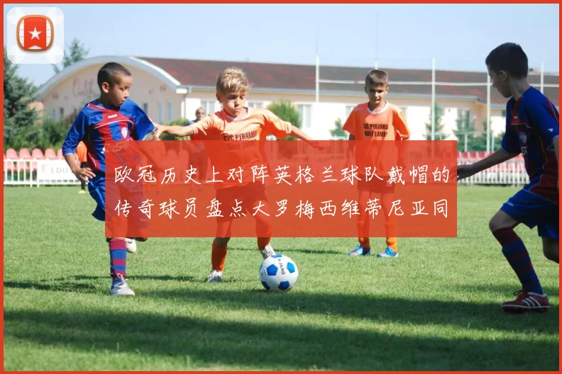 欧冠历史上对阵英格兰球队戴帽的传奇球员盘点大罗梅西维蒂尼亚同样在列