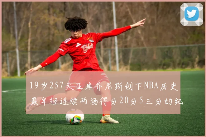 19岁257天亚库乔尼斯创下NBA历史最年轻连续两场得分20分5三分的纪录
