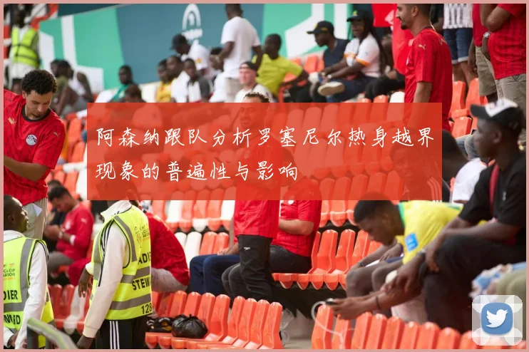 阿森纳跟队分析罗塞尼尔热身越界现象的普遍性与影响