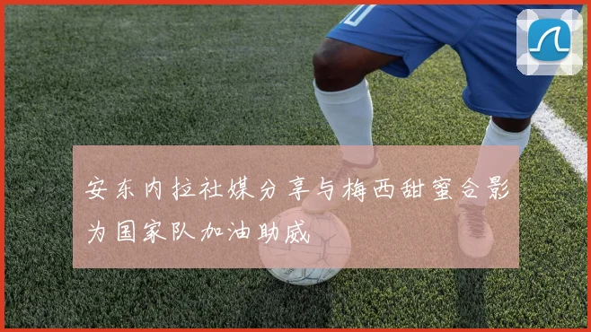 安东内拉社媒分享与梅西甜蜜合影为国家队加油助威