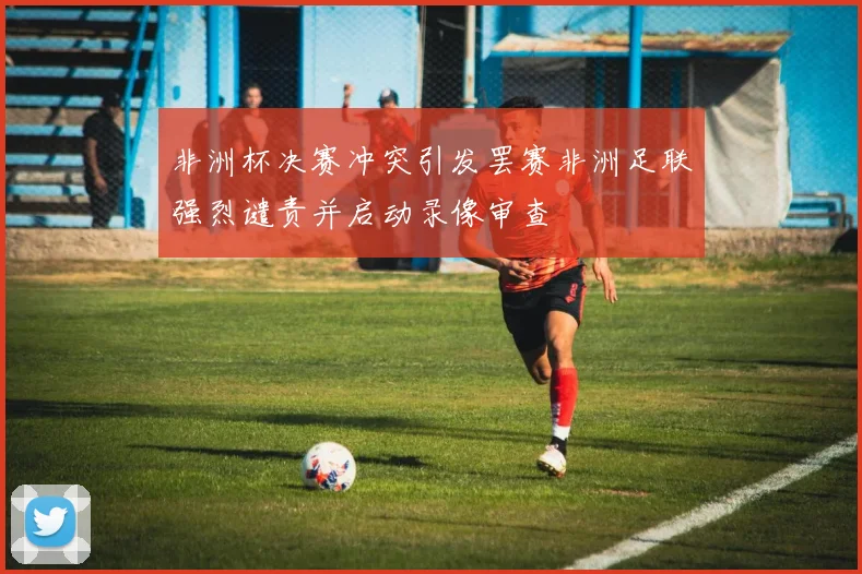 非洲杯决赛冲突引发罢赛非洲足联强烈谴责并启动录像审查