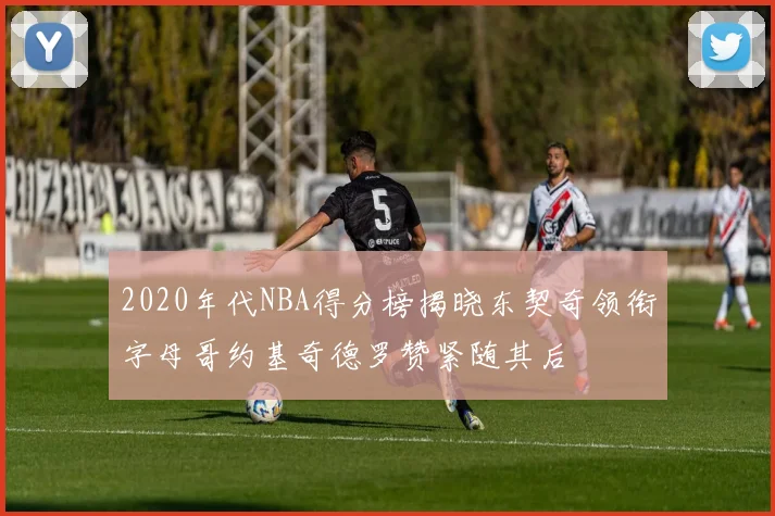 2020年代NBA得分榜揭晓东契奇领衔字母哥约基奇德罗赞紧随其后