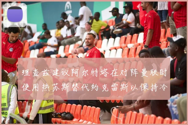 理查兹建议阿尔特塔在对阵曼联时使用热苏斯替代约克雷斯以保持冷静状态