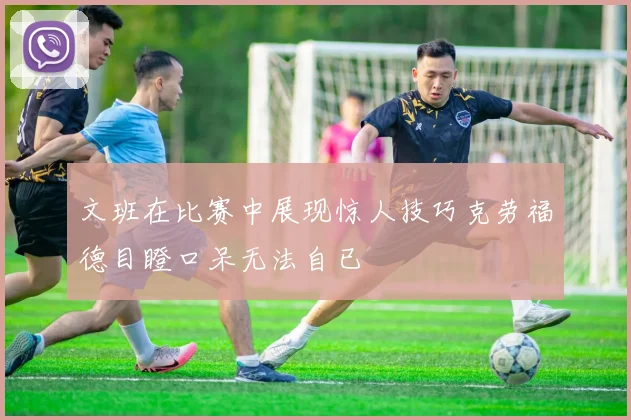 文班在比赛中展现惊人技巧克劳福德目瞪口呆无法自已