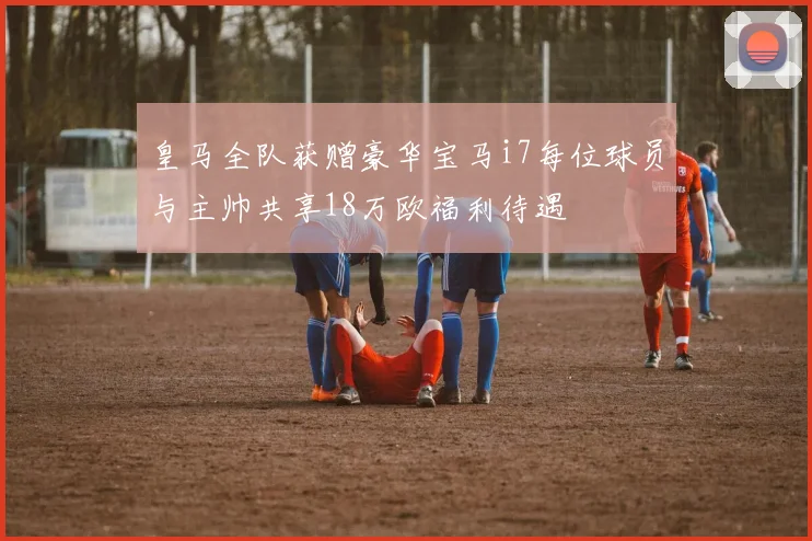 皇马全队获赠豪华宝马i7每位球员与主帅共享18万欧福利待遇