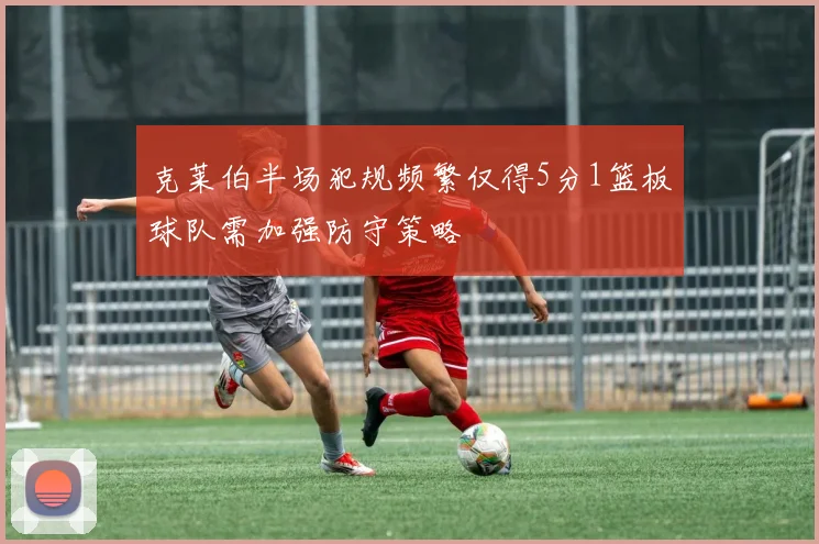 克莱伯半场犯规频繁仅得5分1篮板球队需加强防守策略
