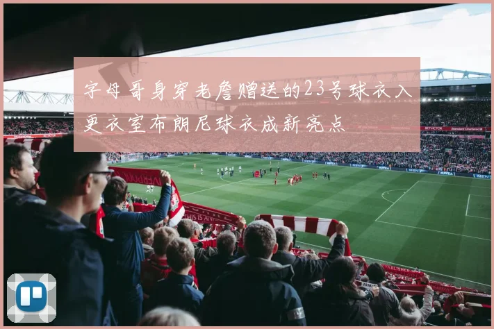 字母哥身穿老詹赠送的23号球衣入更衣室布朗尼球衣成新亮点