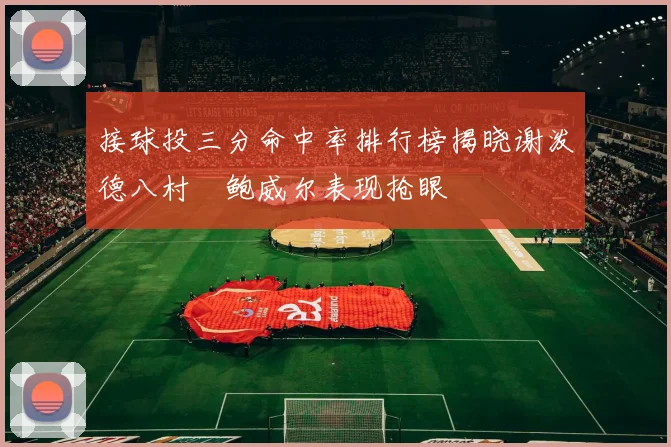 接球投三分命中率排行榜揭晓谢泼德八村塁鲍威尔表现抢眼