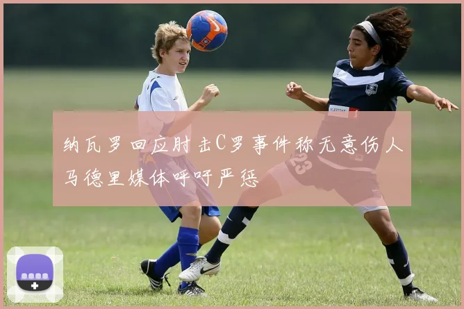 纳瓦罗回应肘击C罗事件称无意伤人马德里媒体呼吁严惩