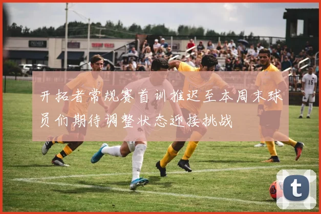 开拓者常规赛首训推迟至本周末球员们期待调整状态迎接挑战