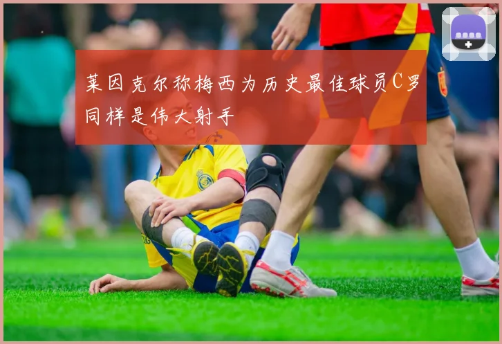 莱因克尔称梅西为历史最佳球员C罗同样是伟大射手