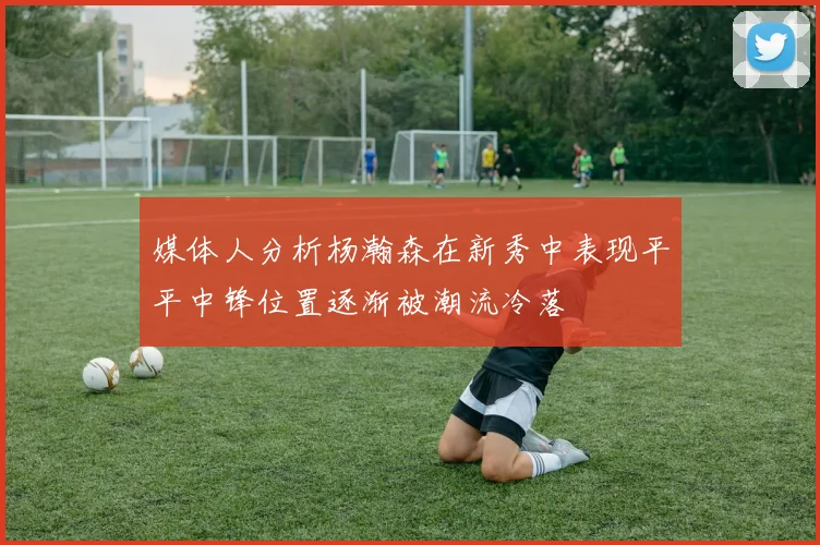 媒体人分析杨瀚森在新秀中表现平平中锋位置逐渐被潮流冷落