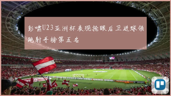 彭啸U23亚洲杯表现抢眼后卫进球领跑射手榜第五名