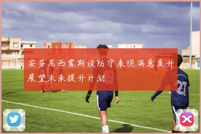 安芬尼西蒙斯谈防守表现满意度并展望未来提升计划