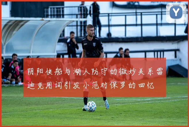 阴阳快船与湖人防守的微妙关系雷迪克用词引发小范对保罗的回忆