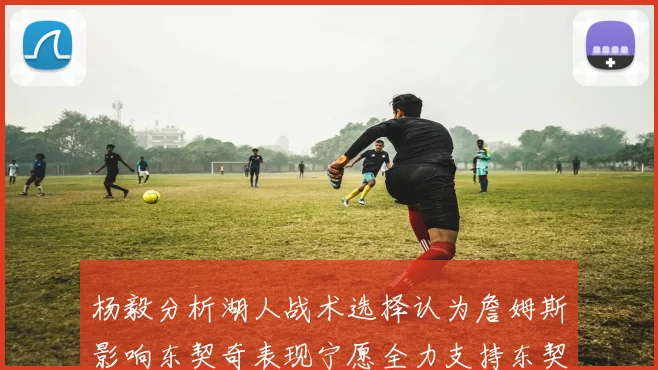 杨毅分析湖人战术选择认为詹姆斯影响东契奇表现宁愿全力支持东契奇