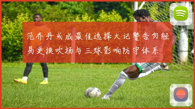 范乔丹或成最佳选择火记警告勿轻易更换吹杨与三球影响防守体系