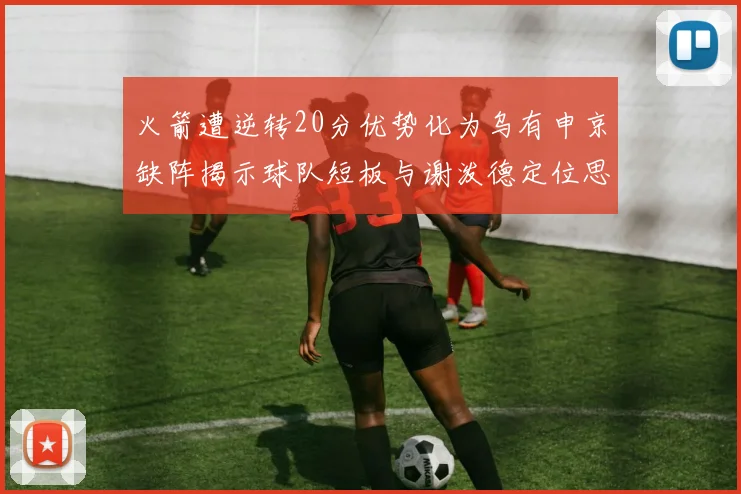 火箭遭逆转20分优势化为乌有申京缺阵揭示球队短板与谢泼德定位思考