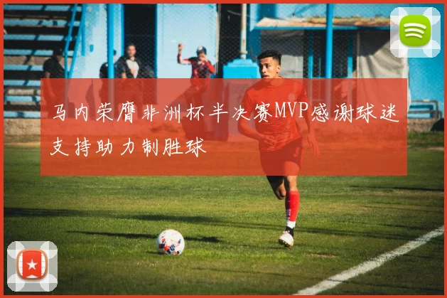 马内荣膺非洲杯半决赛MVP感谢球迷支持助力制胜球
