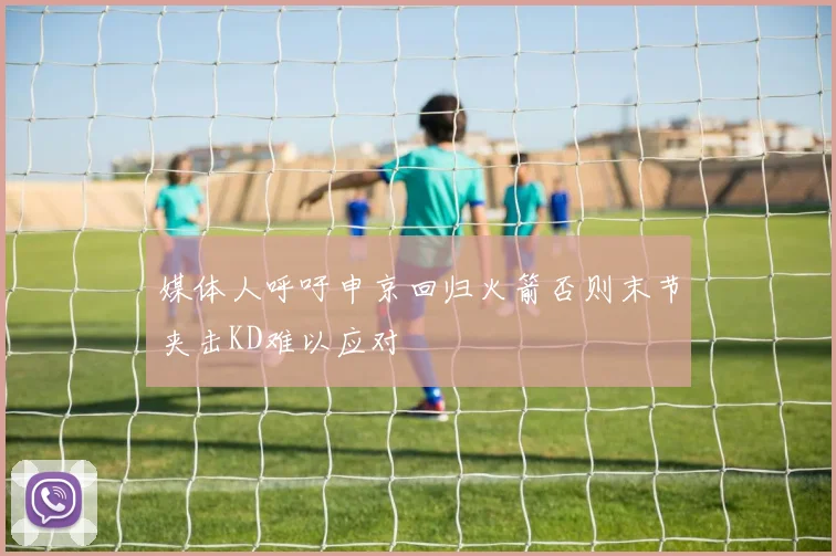 媒体人呼吁申京回归火箭否则末节夹击KD难以应对