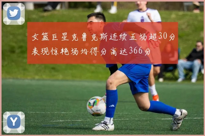 女篮巨星克鲁克斯连续五场超30分表现惊艳场均得分高达366分