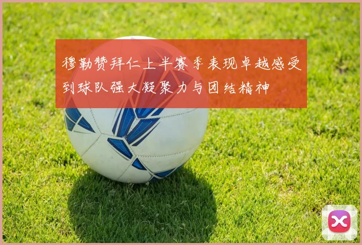 穆勒赞拜仁上半赛季表现卓越感受到球队强大凝聚力与团结精神