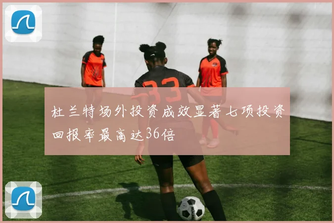 杜兰特场外投资成效显著七项投资回报率最高达36倍