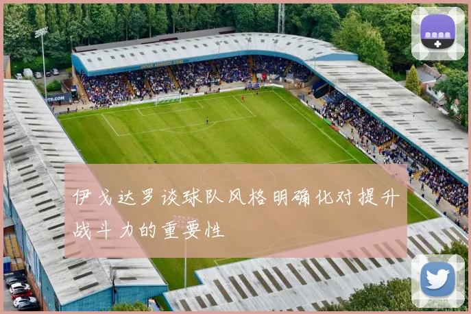 伊戈达罗谈球队风格明确化对提升战斗力的重要性