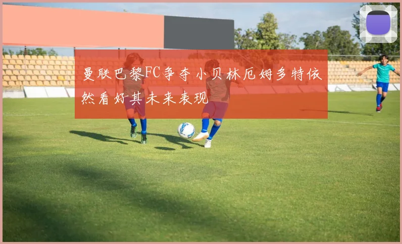 曼联巴黎FC争夺小贝林厄姆多特依然看好其未来表现