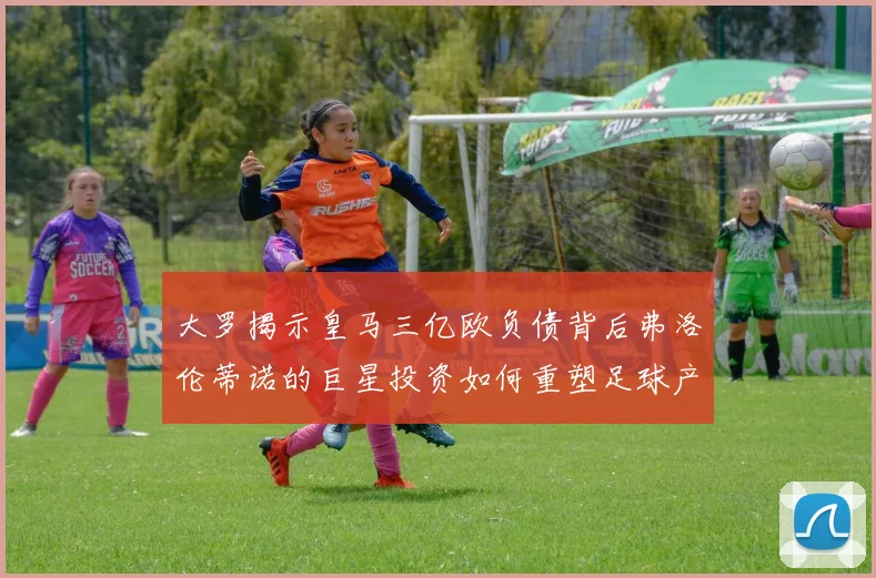 大罗揭示皇马三亿欧负债背后弗洛伦蒂诺的巨星投资如何重塑足球产业