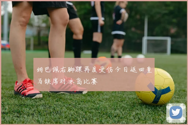 姆巴佩右脚踝再度受伤今日返回皇马缺席对冰岛比赛