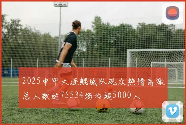 2025中甲大连鲲城队观众热情高涨总人数达75534场均超5000人