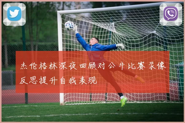 杰伦格林深夜回顾对公牛比赛录像反思提升自我表现