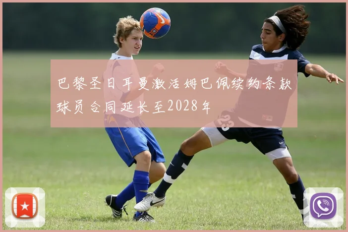 巴黎圣日耳曼激活姆巴佩续约条款球员合同延长至2028年