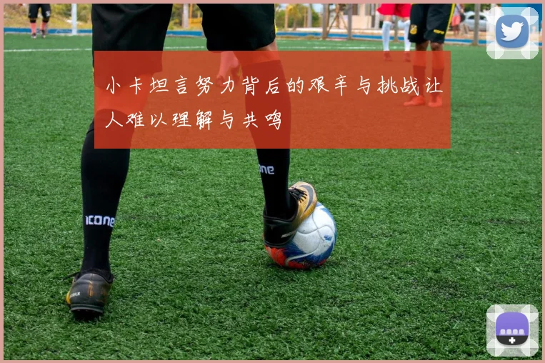 小卡坦言努力背后的艰辛与挑战让人难以理解与共鸣