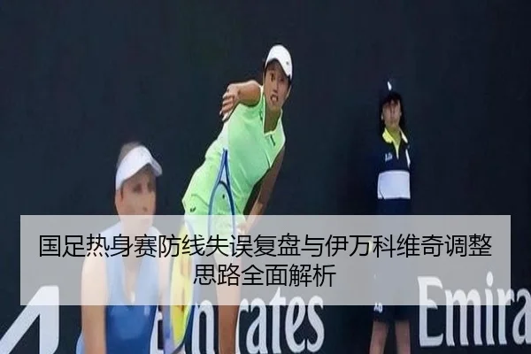 国足热身赛防线失误复盘与伊万科维奇调整思路全面解析